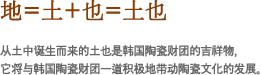 地=土+也=土也
从土中诞生而来的土也是韩国陶瓷财团的吉祥物，它将与韩国陶瓷财团一道积极地带动陶瓷文化的发展。