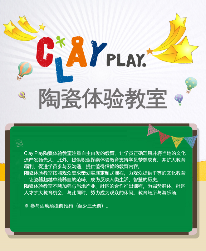 Clay Play陶瓷体验教室
Clay Play陶瓷体验教室注重自主自发的教育，让学员正确理解并将当地的文化遗产发扬光大。此外，提供职业探索体验教育支持学员梦想成真，并扩大教育福利，促进学员参与及沟通，提供值得信赖的教育内容。
陶瓷体验教室按照观众需求策划实施定制式课程，为观众提供平等的文化教育，让瓷器超越单纯器皿的范畴，成为反映人类生活、智慧的历史。
陶瓷体验教室不断加强与当地产业、社区的合作推出课程，为弱势群体、社区人才扩大教育机会，与此同时，努力成为观众的休闲、教育场所与游乐场。

※ 参与活动须提前预约（至少三天前）。