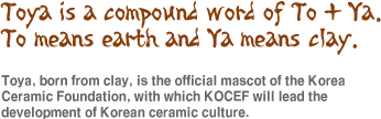 Toya is a compound word of To + Ya.  To means earth and Ya means clay.
Toya, born from clay, is the offiAbout CIal mascot of the Korea Ceramic Foundation, with which KOCEF will lead the development of Korean ceramic culture.