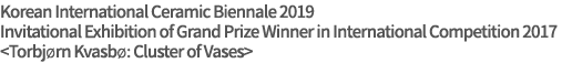 Korean International Ceramic Biennale 2019
Invitational Exhibition of Grand Prize Winner in International Competition 2017
<Torbjørn Kvasbø: Cluster of Vases>