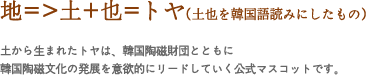 地=>土+也=トヤ(土也を韓国語読みにしたもの)
土から生まれたトヤは、韓国陶磁財団とともに韓国陶磁文化の発展を意欲的にリードしていく公式マスコットです。