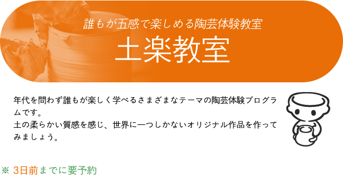 誰もが五感で楽しめる陶芸体験教室
土楽教室
年代を問わず誰もが楽しく学べるさまざまなテーマの陶芸体験プログラムです。土の柔らかい質感を感じ、世界に一つしかないオリジナル作品を作ってみましょう。

※ 3日前までに要予約