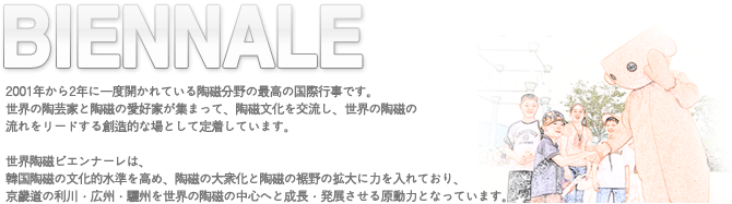 biennale:2001年から2年に一度開かれている陶磁分野の最高の国際行事です。世界の陶芸家と陶磁の愛好家が集まって、陶磁文化を交流し、世界の陶磁の流れをリードする創造的な場として定着しています。世界陶磁ビエンナーレは、韓国陶磁の文化的水準を高め、陶磁の大衆化と陶磁の裾野の拡大に力を入れており、京畿道の利川・広州・驪州を世界の陶磁の中心へと成長・発展させる原動力となっています。