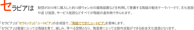 セラピアは、財団が2010年に購入した約13億ウォン分の廃陶磁器などを利用して整備する陶磁の観光テーマパークで、文化施設や遊び施設、サービス施設などすべてが陶磁の造形物で作られます。
「セラピア」は「セラミック」と「ユートピア」の合成語で、「陶磁でできたユートピア」を意味します。

