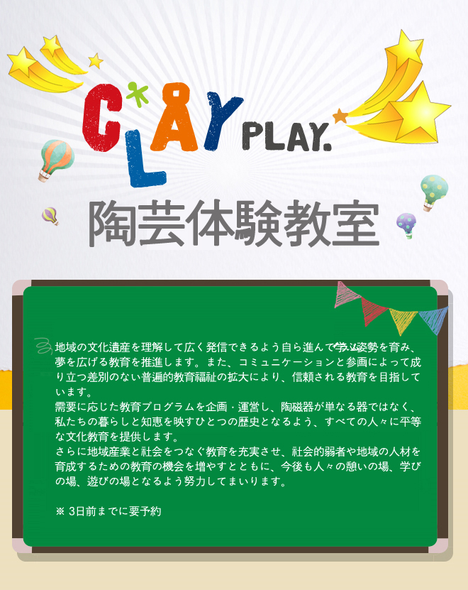 Clay Play 陶芸体験教室
地域の文化遺産を理解して広く発信できるよう自ら進んで学ぶ姿勢を育み、夢を広げる教育を推進します。また、コミュニケーションと参画によって成り立つ差別のない普遍的教育福祉の拡大により、信頼される教育を目指しています。
需要に応じた教育プログラムを企画・運営し、陶磁器が単なる器ではなく、私たちの暮らしと知恵を映すひとつの歴史となるよう、すべての人々に平等な文化教育を提供します。
さらに地域産業と社会をつなぐ教育を充実させ、社会的弱者や地域の人材を育成するための教育の機会を増やすとともに、今後も人々の憩いの場、学びの場、遊びの場となるよう努力してまいります。

※ 3日前までに要予約